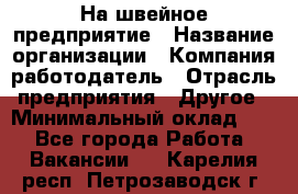 На швейное предприятие › Название организации ­ Компания-работодатель › Отрасль предприятия ­ Другое › Минимальный оклад ­ 1 - Все города Работа » Вакансии   . Карелия респ.,Петрозаводск г.